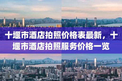 十堰市酒店拍照價(jià)格表最新，十堰市酒店拍照服務(wù)價(jià)格一覽