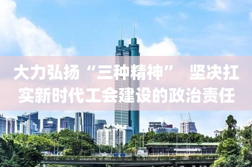 大力弘揚(yáng)“三種精神”  堅(jiān)決扛實(shí)新時(shí)代工會(huì)建設(shè)的政治責(zé)任