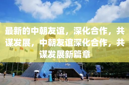 最新的中朝友誼，深化合作，共謀發(fā)展，中朝友誼深化合作，共謀發(fā)展新篇章
