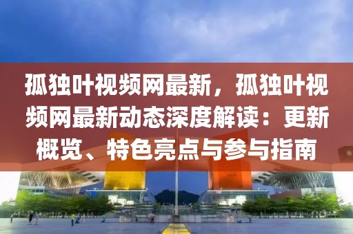 孤獨(dú)葉視頻網(wǎng)最新，孤獨(dú)葉視頻網(wǎng)最新動(dòng)態(tài)深度解讀：更新概覽、特色亮點(diǎn)與參與指南