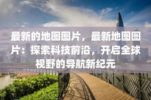 最新的地圖圖片，最新地圖圖片：探索科技前沿，開啟全球視野的導航新紀元