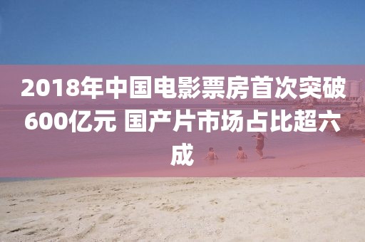 2018年中國電影票房首次突破600億元 國產(chǎn)片市場占比超六成