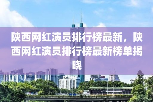 陜西網紅演員排行榜最新，陜西網紅演員排行榜最新榜單揭曉