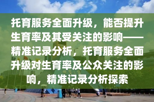 托育服務(wù)全面升級，能否提升生育率及其受關(guān)注的影響——精準(zhǔn)記錄分析，托育服務(wù)全面升級對生育率及公眾關(guān)注的影響，精準(zhǔn)記錄分析探索