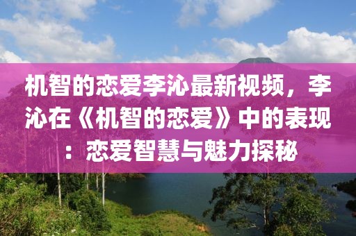 機(jī)智的戀愛李沁最新視頻，李沁在《機(jī)智的戀愛》中的表現(xiàn)：戀愛智慧與魅力探秘