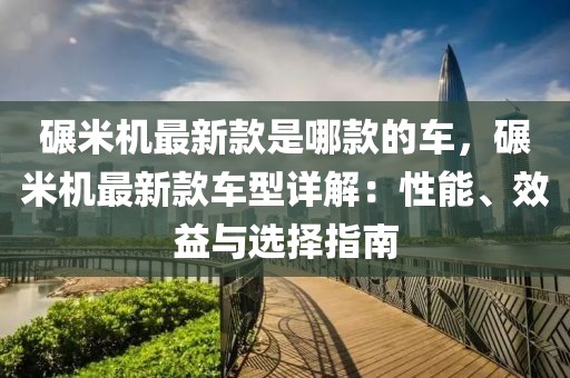 碾米機(jī)最新款是哪款的車，碾米機(jī)最新款車型詳解：性能、效益與選擇指南
