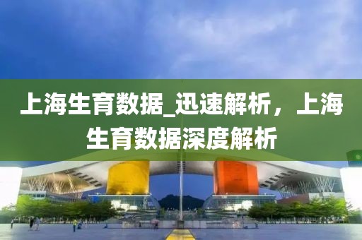 上海生育數(shù)據(jù)_迅速解析，上海生育數(shù)據(jù)深度解析