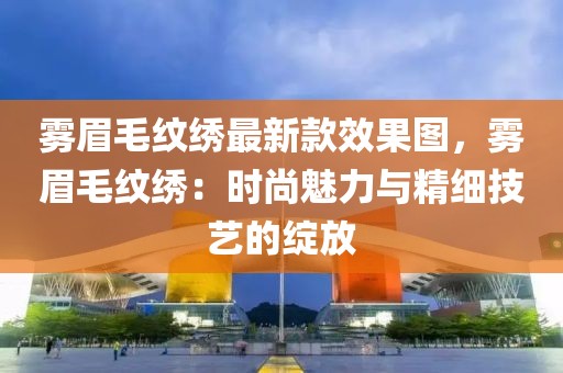 霧眉毛紋繡最新款效果圖，霧眉毛紋繡：時(shí)尚魅力與精細(xì)技藝的綻放