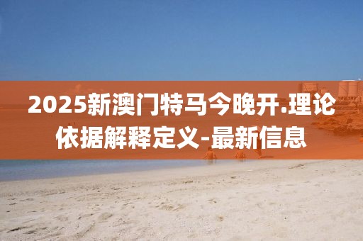 2025新澳門特馬今晚開.理論依據(jù)解釋定義-最新信息