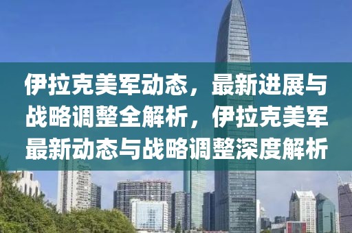 伊拉克美軍動態(tài)，最新進展與戰(zhàn)略調(diào)整全解析，伊拉克美軍最新動態(tài)與戰(zhàn)略調(diào)整深度解析