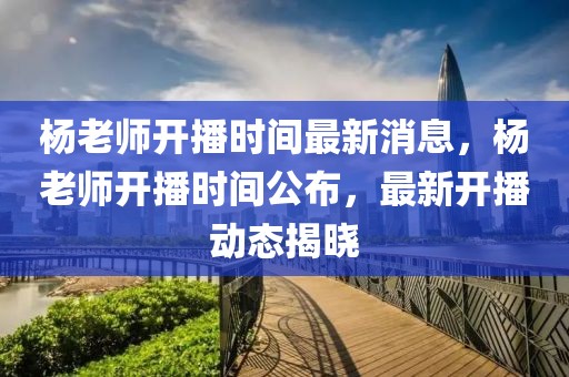 楊老師開播時(shí)間最新消息，楊老師開播時(shí)間公布，最新開播動(dòng)態(tài)揭曉