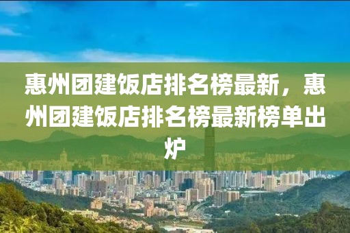 惠州團建飯店排名榜最新，惠州團建飯店排名榜最新榜單出爐