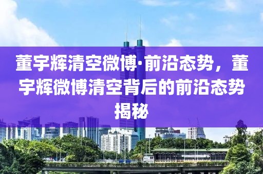 董宇輝清空微博·前沿態(tài)勢，董宇輝微博清空背后的前沿態(tài)勢揭秘