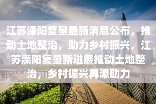 江蘇溧陽(yáng)復(fù)墾最新消息公布，推動(dòng)土地整治，助力鄉(xiāng)村振興，江蘇溧陽(yáng)復(fù)墾新進(jìn)展推動(dòng)土地整治，鄉(xiāng)村振興再添助力