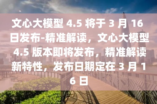 文心大模型 4.5 將于 3 月 16 日發(fā)布-精準(zhǔn)解讀，文心大模型 4.5 版本即將發(fā)布，精準(zhǔn)解讀新特性，發(fā)布日期定在 3 月 16 日