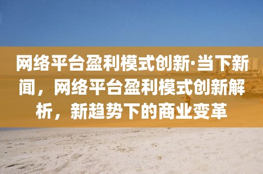 網(wǎng)絡(luò)平臺盈利模式創(chuàng)新·當(dāng)下新聞，網(wǎng)絡(luò)平臺盈利模式創(chuàng)新解析，新趨勢下的商業(yè)變革