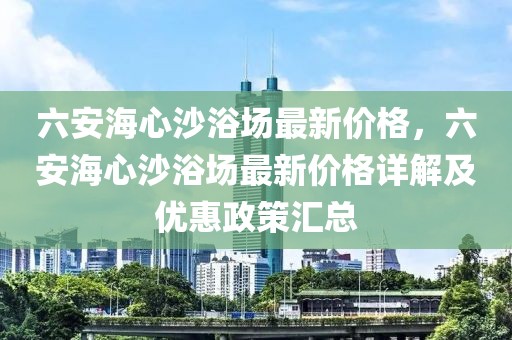 六安海心沙浴場最新價格，六安海心沙浴場最新價格詳解及優(yōu)惠政策匯總