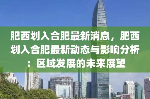 肥西劃入合肥最新消息，肥西劃入合肥最新動(dòng)態(tài)與影響分析：區(qū)域發(fā)展的未來展望