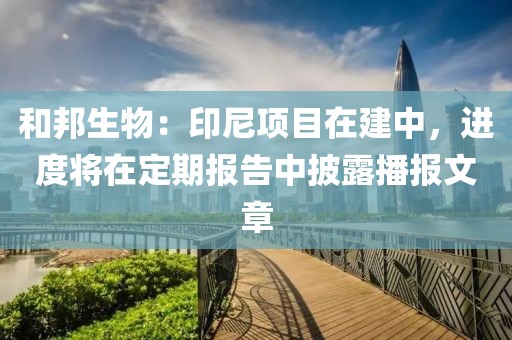 和邦生物：印尼項(xiàng)目在建中，進(jìn)度將在定期報(bào)告中披露播報(bào)文章