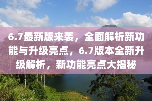 6.7最新版來襲，全面解析新功能與升級亮點，6.7版本全新升級解析，新功能亮點大揭秘