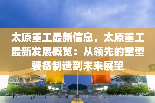 太原重工最新信息，太原重工最新發(fā)展概覽：從領(lǐng)先的重型裝備制造到未來展望