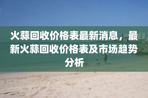 火蒜回收價格表最新消息，最新火蒜回收價格表及市場趨勢分析