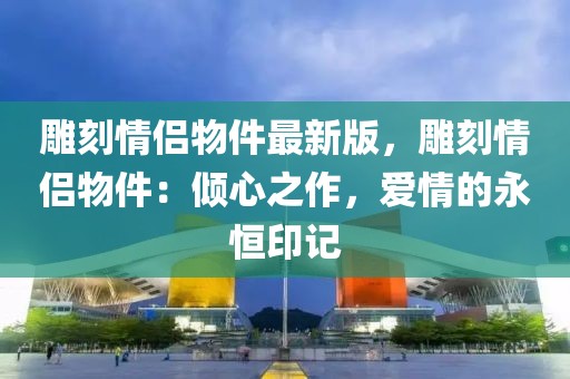 雕刻情侶物件最新版，雕刻情侶物件：傾心之作，愛情的永恒印記
