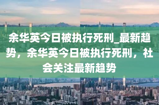 余華英今日被執(zhí)行死刑_最新趨勢，余華英今日被執(zhí)行死刑，社會關(guān)注最新趨勢