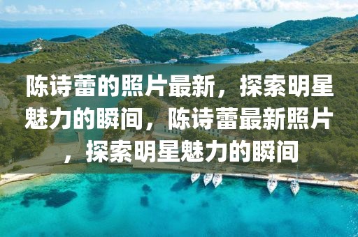 陳詩(shī)蕾的照片最新，探索明星魅力的瞬間，陳詩(shī)蕾最新照片，探索明星魅力的瞬間