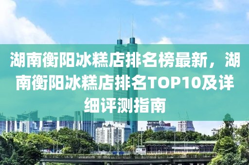 湖南衡陽(yáng)冰糕店排名榜最新，湖南衡陽(yáng)冰糕店排名TOP10及詳細(xì)評(píng)測(cè)指南