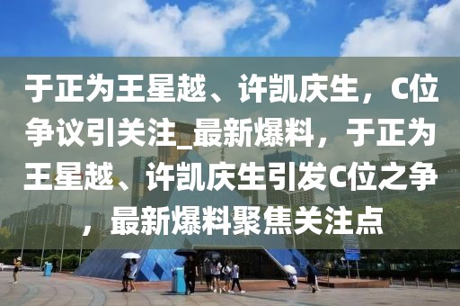 于正為王星越、許凱慶生，C位爭(zhēng)議引關(guān)注_最新爆料，于正為王星越、許凱慶生引發(fā)C位之爭(zhēng)，最新爆料聚焦關(guān)注點(diǎn)