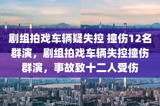 劇組拍戲車(chē)輛疑失控 撞傷12名群演，劇組拍戲車(chē)輛失控撞傷群演，事故致十二人受傷