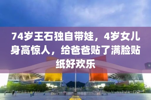74歲王石獨自帶娃，4歲女兒身高驚人，給爸爸貼了滿臉貼紙好歡樂