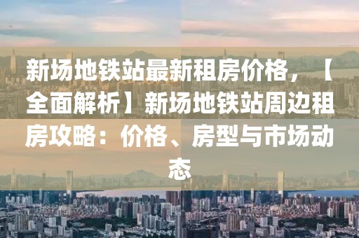 新場地鐵站最新租房價格，【全面解析】新場地鐵站周邊租房攻略：價格、房型與市場動態(tài)