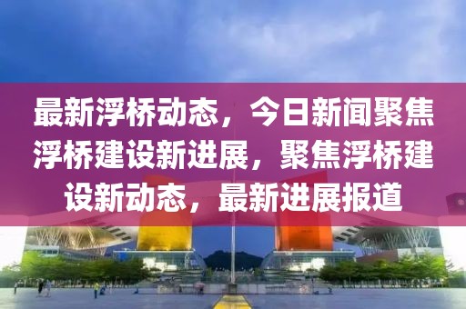 最新浮橋動(dòng)態(tài)，今日新聞聚焦浮橋建設(shè)新進(jìn)展，聚焦浮橋建設(shè)新動(dòng)態(tài)，最新進(jìn)展報(bào)道
