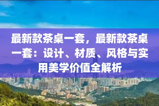 最新款茶桌一套，最新款茶桌一套：設(shè)計(jì)、材質(zhì)、風(fēng)格與實(shí)用美學(xué)價(jià)值全解析