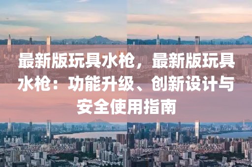 最新版玩具水槍，最新版玩具水槍：功能升級(jí)、創(chuàng)新設(shè)計(jì)與安全使用指南