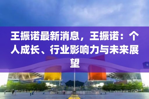 王振諾最新消息，王振諾：個(gè)人成長(zhǎng)、行業(yè)影響力與未來(lái)展望