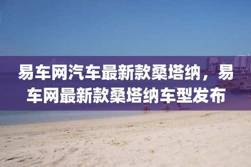 易車網(wǎng)汽車最新款桑塔納，易車網(wǎng)最新款桑塔納車型發(fā)布