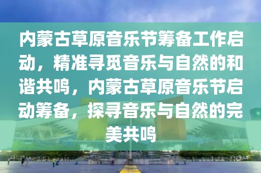 內(nèi)蒙古草原音樂節(jié)籌備工作啟動，精準(zhǔn)尋覓音樂與自然的和諧共鳴，內(nèi)蒙古草原音樂節(jié)啟動籌備，探尋音樂與自然的完美共鳴