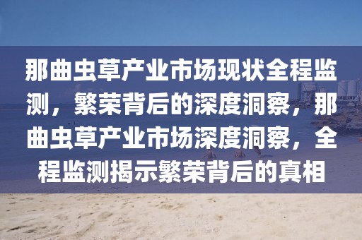 那曲蟲草產(chǎn)業(yè)市場現(xiàn)狀全程監(jiān)測，繁榮背后的深度洞察，那曲蟲草產(chǎn)業(yè)市場深度洞察，全程監(jiān)測揭示繁榮背后的真相