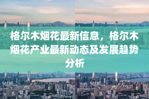 格爾木煙花最新信息，格爾木煙花產(chǎn)業(yè)最新動(dòng)態(tài)及發(fā)展趨勢(shì)分析