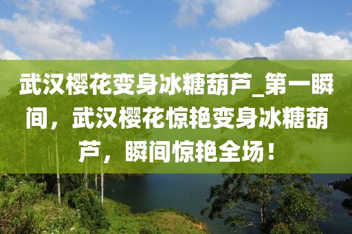 武漢櫻花變身冰糖葫蘆_第一瞬間，武漢櫻花驚艷變身冰糖葫蘆，瞬間驚艷全場！