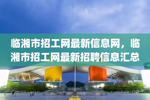 臨湘市招工網(wǎng)最新信息網(wǎng)，臨湘市招工網(wǎng)最新招聘信息匯總