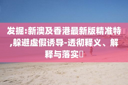 發(fā)掘:新澳及香港最新版精準(zhǔn)特,躲避虛假誘導(dǎo)-透徹釋義、解釋與落實(shí)?