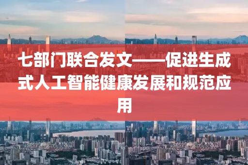 七部門(mén)聯(lián)合發(fā)文——促進(jìn)生成式人工智能健康發(fā)展和規(guī)范應(yīng)用