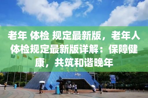老年 體檢 規(guī)定最新版，老年人體檢規(guī)定最新版詳解：保障健康，共筑和諧晚年