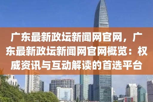 廣東最新政壇新聞網(wǎng)官網(wǎng)，廣東最新政壇新聞網(wǎng)官網(wǎng)概覽：權(quán)威資訊與互動(dòng)解讀的首選平臺(tái)