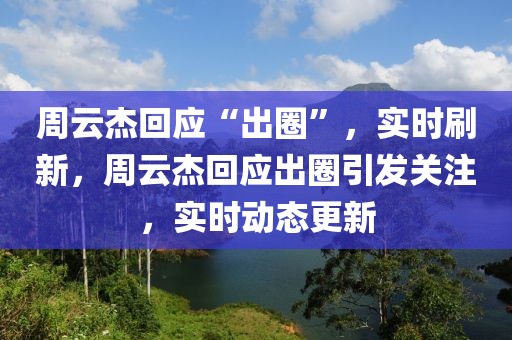 周云杰回應(yīng)“出圈”，實(shí)時(shí)刷新，周云杰回應(yīng)出圈引發(fā)關(guān)注，實(shí)時(shí)動(dòng)態(tài)更新