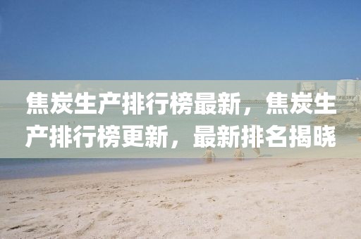 焦炭生產(chǎn)排行榜最新，焦炭生產(chǎn)排行榜更新，最新排名揭曉